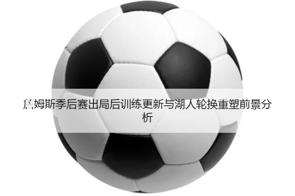 詹姆斯季后赛出局后训练更新与湖人轮换重塑前景分析