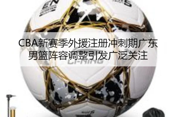 CBA新赛季外援注册冲刺期广东男篮阵容调整引发广泛关注
