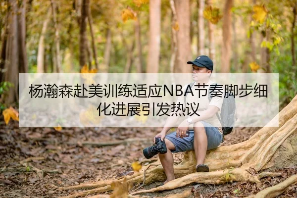 杨瀚森赴美训练适应NBA节奏脚步细化进展引发热议