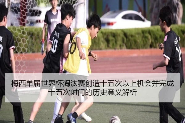 梅西单届世界杯淘汰赛创造十五次以上机会并完成十五次射门的历史意义解析