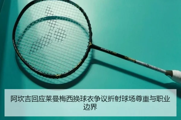 阿坎吉回应莱曼梅西换球衣争议折射球场尊重与职业边界