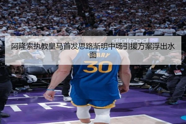 阿隆索执教皇马首发思路渐明中场引援方案浮出水面